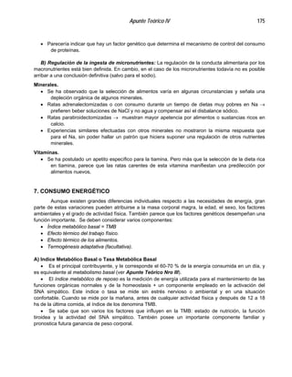 Apunte Teórico IV 175
•
•
•
•
•
•
•
•
•
•
•
•
•
Parecería indicar que hay un factor genético que determina el mecanismo de control del consumo
de proteínas.
B) Regulación de la ingesta de micronutrientes: La regulación de la conducta alimentaria por los
macronutrientes está bien definida. En cambio, en el caso de los micronutrientes todavía no es posible
arribar a una conclusión definitiva (salvo para el sodio).
Minerales.
Se ha observado que la selección de alimentos varía en algunas circunstancias y señala una
depleción orgánica de algunos minerales.
Ratas adrenalectomizadas o con consumo durante un tiempo de dietas muy pobres en Na →
prefieren beber soluciones de NaCl y no agua y compensar así el disbalance sódico.
Ratas paratiroidectomizadas → muestran mayor apetencia por alimentos o sustancias ricos en
calcio.
Experiencias similares efectuadas con otros minerales no mostraron la misma respuesta que
para el Na, sin poder hallar un patrón que hiciera suponer una regulación de otros nutrientes
minerales.
Vitaminas.
Se ha postulado un apetito específico para la tiamina. Pero más que la selección de la dieta rica
en tiamina, parece que las ratas carentes de esta vitamina manifiestan una predilección por
alimentos nuevos.
7. CONSUMO ENERGÉTICO
Aunque existen grandes diferencias individuales respecto a las necesidades de energía, gran
parte de estas variaciones pueden atribuirse a la masa corporal magra, la edad, el sexo, los factores
ambientales y el grado de actividad física. También parece que los factores genéticos desempeñan una
función importante. Se deben considerar varios componentes:
Índice metabólico basal = TMB
Efecto térmico del trabajo físico.
Efecto térmico de los alimentos.
Termogénesis adaptativa (facultativa).
A) Indice Metabólico Basal o Tasa Metabólica Basal
Es el principal contribuyente, y le corresponde el 60-70 % de la energía consumida en un día, y
es equivalente al metabolismo basal (ver Apunte Teórico Nro III).
El índice metabólico de reposo es la medición de energía utilizada para el mantenimiento de las
funciones orgánicas normales y de la homeostasis + un componente empleado en la activación del
SNA simpático. Este índice o tasa se mide sin estrés nervioso o ambiental y en una situación
confortable. Cuando se mide por la mañana, antes de cualquier actividad física y después de 12 a 18
hs de la última comida, al índice de los denomina TMB.
Se sabe que son varios los factores que influyen en la TMB: estado de nutrición, la función
tiroidea y la actividad del SNA simpático. También posee un importante componente familiar y
pronostica futura ganancia de peso corporal.
 