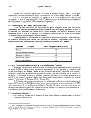 Apunte Teórico IV176
•
•
•
También hay diferencias observadas en cuanto al tamaño corporal, edad y sexo, pero
desaparecen si la tasa metabólica en reposo se correlaciona con la masa magra del sujeto en estudio1
.
El 40 % es consumido por el encéfalo y el hígado, un 25 % por los músculos y un 3 a 5 % por el
tej. adiposo. El resto es empleado por las bombas y transportadores de membrana que mantienen el
pH y las [iónicas] en los distintos compartimentos del organismo.
B) Costo Energético del Trabajo o Actividad Física
Es el segundo componente en importancia del gasto energético diario total, es variable
dependiendo del grado de actividad muscular desarrollado durante ese lapso y representa el costo de
la actividad física realizada por encima de los niveles basales. Una actividad moderada puede
representar de un 20 a un 30 % del gasto total. Un ejercicio intenso puede ser motivo de un aumento
10 veces superior al gasto energético durante el reposo.
Este componente ha sido determinado para distintas actividades corporales. Sirve como valor
de referencia indicativo para calcular con aproximación suficiente, clínicamente valiosa, el valor
energético de un plan alimentario de un individuo, ya sea sano o enfermo (ver Tabla IV).
Gasto energético (kcal/kg/hora)
9,8Nadar crol (3,2 km/h)
4,9Caminar (6,4 km/h)
3,3Caminar (4,8 km/h)
1,5Escribir a mano sentado
0,9Dormir
Tabla IV. Actividad
C) Efecto Térmico de los Alimentos (ETA) = Acción Dinámica Específica
Se traduce por encima del gasto energético en reposo que se presenta algunas horas después
de comer. El ETA se refleja como el aumento en la producción de calor, es decir, el incremento en el
consumo de oxígeno (ver Apunte Teórico Nro III). Se debería a la energía consumida en la digestión,
transporte, metabolismo y depósito de los nutrientes en las reservas, originados por la ingestión de
alimentos. El porcentaje de aumento del gasto metabólico de reposo en promedio, representa cerca
del 10 % del consumo energético diario, pero difiere según la degradación metabólica del sustrato
ingerido: Proteínas, 24 %; Glúcidos, 5-7 %, y Grasas, 3 %.
El ETA se correlaciona de manera inversa con la obesidad, conforme aumenta el porcentaje de
grasa, el ETA disminuye. El SNA simpático parece desempeñar una función importante en el ETA,
sobre todo después de la ingestión de carbohidratos. Además, este efecto tiene dos componentes: uno
facultativo que se interrumpe por los medicamentos que bloquean los receptores β-noradrenérgicos, y
uno obligatorio que no se bloquea por medicamentos.
D) Termogénesis Adaptativa
Es la fracción de Energía que se pierde como calor sin ser utilizada en las actividades de órganos
y sistemas del organismo.
1 La TMB al relacionarse más íntimamente con la masa corporal magra que con el peso corporal total, hace notar que es prudente
ajustar las dosis de determinados fármacos, es decir, de los que no se distribuyen en la grasa corporal, según la masa corporal
magra en lugar de hacelo según el peso total.
 