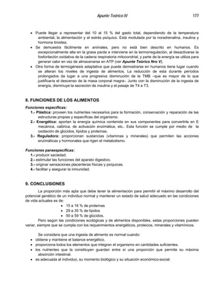Apunte Teórico IV 177
•
•
•
•
•
•
•
•
•
•
Puede llegar a representar del 10 al 15 % del gasto total, dependiendo de la temperatura
ambiental, la alimentación y el estrés psíquico. Está modulada por la noradrenalina, insulina y
hormona tiroidea.
Se demuestra fácilmente en animales, pero no está bien descrito en humanos. Es
excepcionalmente alta en la grasa parda e interviene en la termorregulación, al desactivarse la
fosforilación oxidativa de la cadena respiratoria mitocondrial, y parte de la energía se utiliza para
generar calor en vez de almacenarse en ATP (ver Apunte Teórico Nro V).
Otra forma de termogénesis adaptativa que puede demostrarse en humanos tiene lugar cuando
se alteran los niveles de ingesta de alimentos. La reducción de esta durante períodos
prolongados da lugar a una progresiva disminución de la TMB –que es mayor de lo que
justificaría el descenso de la masa corporal magra-. Junto con la disminución de la ingesta de
energía, disminuye la secreción de insulina y el pasaje de T4 a T3.
8. FUNCIONES DE LOS ALIMENTOS
Funciones específicas:
1.- Plástica: proveen los nutrientes necesarios para la formación, conservación y reparación de las
estructuras propias y específicas del organismo.
2.- Energética: aportan la energía química contenida en sus componentes para convertirla en E
mecánica, calórica, de activación enzimática, etc.. Esta función se cumple por medio de la
oxidación de glúcidos, lípidos y proteínas.
3.- Reguladora: proporcionan sustancias (vitaminas y minerales) que permiten las acciones
enzimáticas y hormonales que rigen el metabolismo.
Funciones paraespecíficas:
1.- producir saciedad.
2.- estimular las funciones del aparato digestivo.
3.- originar sensaciones placenteras físicas y psíquicas.
4.- facilitar y asegurar la inmunidad.
9. CONCLUSIONES
La proporción más apta que debe tener la alimentación para permitir el máximo desarrollo del
potencial genético de un individuo normal y mantener un estado de salud adecuado en las condiciones
de vida actuales es de:
15 a 16 % de proteínas
29 a 35 % de lípidos
50 a 59 % de glúcidos.
Pero según las condiciones ecológicas y de alimentos disponibles, estas proporciones pueden
variar, siempre que se cumpla con los requerimientos energéticos, proteicos, minerales y vitamínicos.
Se considera que una ingesta de alimento es normal cuando:
obtiene y mantiene el balance energético.
proporciona todos los elementos que integran el organismo en cantidades suficientes.
los nutrientes que la constituyen guardan entre sí una proporción que permite su máxima
absorción intestinal.
es adecuada al individuo, su momento biológico y su situación económico-social.
 