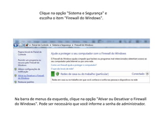Clique na opção "Sistema e Segurança" e
escolha o item "Firewall do Windows".
Na barra de menus da esquerda, clique na opção "Ativar ou Desativar o Firewall
do Windows". Pode ser necessário que você informe a senha de administrador.
 