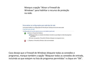 Marque a opção "Ativar o Firewall do
Windows" para habilitar o recurso de proteção
na rede.
Caso deseje que o Firewall de Windows bloqueie todas as conexões e
programas, marque também a opção "Bloquear todas as conexões de entrada,
incluindo as que estejam na lista de programas permitidos" e clique em "OK".
 