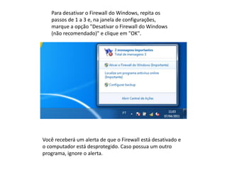 Para desativar o Firewall do Windows, repita os
passos de 1 a 3 e, na janela de configurações,
marque a opção "Desativar o Firewall do Windows
(não recomendado)" e clique em "OK".
Você receberá um alerta de que o Firewall está desativado e
o computador está desprotegido. Caso possua um outro
programa, ignore o alerta.
 
