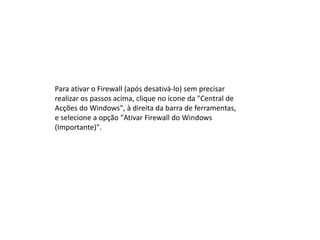 Para ativar o Firewall (após desativá-lo) sem precisar
realizar os passos acima, clique no ícone da "Central de
Acções do Windows", à direita da barra de ferramentas,
e selecione a opção "Ativar Firewall do Windows
(Importante)".
 