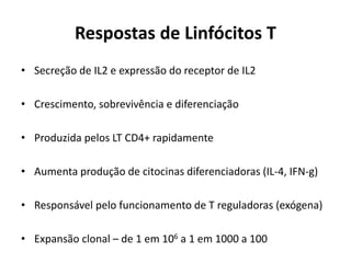 Respostas de Linfócitos T
• Secreção de IL2 e expressão do receptor de IL2
• Crescimento, sobrevivência e diferenciação
• Produzida pelos LT CD4+ rapidamente

• Aumenta produção de citocinas diferenciadoras (IL-4, IFN-g)
• Responsável pelo funcionamento de T reguladoras (exógena)
• Expansão clonal – de 1 em 106 a 1 em 1000 a 100

 