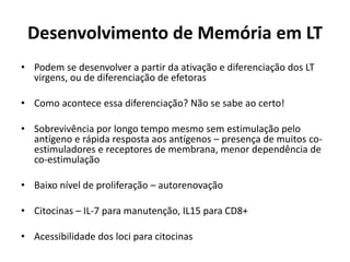 Desenvolvimento de Memória em LT
• Podem se desenvolver a partir da ativação e diferenciação dos LT
virgens, ou de diferenciação de efetoras
• Como acontece essa diferenciação? Não se sabe ao certo!
• Sobrevivência por longo tempo mesmo sem estimulação pelo
antígeno e rápida resposta aos antígenos – presença de muitos coestimuladores e receptores de membrana, menor dependência de
co-estimulação
• Baixo nível de proliferação – autorenovação

• Citocinas – IL-7 para manutenção, IL15 para CD8+
• Acessibilidade dos loci para citocinas

 