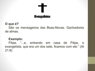 O que é?
São os mensageiros das Boas-Novas. Ganhadores
de almas.
Exemplo:
Filipe. “...e, entrando em casa de Filipe, o
evangelista, que era um dos sete, ficamos com ele.” (At
21:8)
 