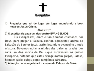 1) Pregador que vai de lugar em lugar anunciando a boa-
nova de Jesus Cristo.
Atos 21:8“
2) O escritor de cada um dos quatro EVANGELHOS.
Os evangelistas, eram e são homens chamados por
Deus, para pregar a Palavra, exortar, admoestar, acerca da
Salvação do Senhor Jesus, assim levando o evangelho a toda
criatura. Devemos notar a nitidez das palavras usadas por
cada um dos servos de Deus que escreveram os quatro
Evangelho, notando que estes evangelizaram gregos, judeus,
homens sábio, cultos, como também a bárbaros.
3) A função do evangelista é o ensino da Palavra de Deus.
 