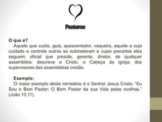 O que é?
Aquele que cuida, guia, apascentador, vaqueiro, aquele a cujo
cuidado e controle outros se submeteram e cujos preceitos eles
seguem; oficial que preside, gerente, diretor, de qualquer
assembléia: descreve a Cristo, o Cabeça da igreja; dos
supervisores das assembleias cristãs.
Exemplo:
O maior exemplo deste ministério é o Senhor Jesus Cristo. “Eu
Sou o Bom Pastor; O Bom Pastor da sua Vida pelas ovelhas.”
(João 10:11)
 