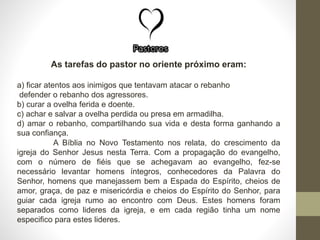 As tarefas do pastor no oriente próximo eram:
a) ficar atentos aos inimigos que tentavam atacar o rebanho
defender o rebanho dos agressores.
b) curar a ovelha ferida e doente.
c) achar e salvar a ovelha perdida ou presa em armadilha.
d) amar o rebanho, compartilhando sua vida e desta forma ganhando a
sua confiança.
A Bíblia no Novo Testamento nos relata, do crescimento da
igreja do Senhor Jesus nesta Terra. Com a propagação do evangelho,
com o número de fiéis que se achegavam ao evangelho, fez-se
necessário levantar homens íntegros, conhecedores da Palavra do
Senhor, homens que manejassem bem a Espada do Espírito, cheios de
amor, graça, de paz e misericórdia e cheios do Espírito do Senhor, para
guiar cada igreja rumo ao encontro com Deus. Estes homens foram
separados como lideres da igreja, e em cada região tinha um nome
especifico para estes lideres.
 