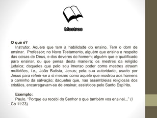 O que é?
Instrutor. Aquele que tem a habilidade do ensino. Tem o dom de
ensinar. Professor; no Novo Testamento, alguém que ensina a respeito
das coisas de Deus, e dos deveres do homem; alguém que e qualificado
para ensinar, ou que pensa desta maneira; os mestres da religião
judaica; daqueles que pelo seu imenso poder como mestres atraem
multidões, i.e., João Batista, Jesus; pela sua autoridade, usado por
Jesus para referir-se a si mesmo como aquele que mostrou aos homens
o caminho da salvação; daqueles que, nas assembleias religiosas dos
cristãos, encarregavam-se de ensinar, assistidos pelo Santo Espírito.
Exemplo:
Paulo. “Porque eu recebi do Senhor o que também vos ensinei...” (I
Co 11:23)
 