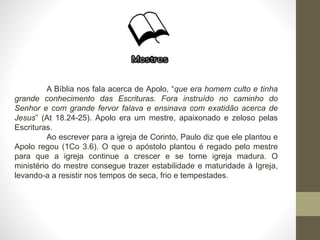 A Bíblia nos fala acerca de Apolo, “que era homem culto e tinha
grande conhecimento das Escrituras. Fora instruído no caminho do
Senhor e com grande fervor falava e ensinava com exatidão acerca de
Jesus” (At 18.24-25). Apolo era um mestre, apaixonado e zeloso pelas
Escrituras.
Ao escrever para a igreja de Corinto, Paulo diz que ele plantou e
Apolo regou (1Co 3.6). O que o apóstolo plantou é regado pelo mestre
para que a igreja continue a crescer e se torne igreja madura. O
ministério do mestre consegue trazer estabilidade e maturidade à Igreja,
levando-a a resistir nos tempos de seca, frio e tempestades.
 