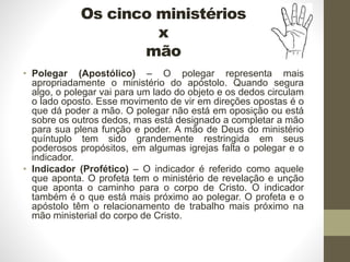 Os cinco ministérios
x
mão
• Polegar (Apostólico) – O polegar representa mais
apropriadamente o ministério do apóstolo. Quando segura
algo, o polegar vai para um lado do objeto e os dedos circulam
o lado oposto. Esse movimento de vir em direções opostas é o
que dá poder a mão. O polegar não está em oposição ou está
sobre os outros dedos, mas está designado a completar a mão
para sua plena função e poder. A mão de Deus do ministério
quíntuplo tem sido grandemente restringida em seus
poderosos propósitos, em algumas igrejas falta o polegar e o
indicador.
• Indicador (Profético) – O indicador é referido como aquele
que aponta. O profeta tem o ministério de revelação e unção
que aponta o caminho para o corpo de Cristo. O indicador
também é o que está mais próximo ao polegar. O profeta e o
apóstolo têm o relacionamento de trabalho mais próximo na
mão ministerial do corpo de Cristo.
 