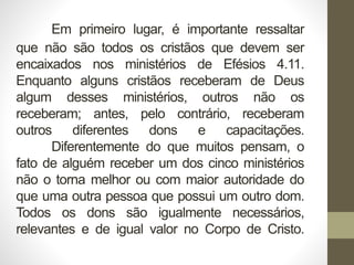 Em primeiro lugar, é importante ressaltar
que não são todos os cristãos que devem ser
encaixados nos ministérios de Efésios 4.11.
Enquanto alguns cristãos receberam de Deus
algum desses ministérios, outros não os
receberam; antes, pelo contrário, receberam
outros diferentes dons e capacitações.
Diferentemente do que muitos pensam, o
fato de alguém receber um dos cinco ministérios
não o torna melhor ou com maior autoridade do
que uma outra pessoa que possui um outro dom.
Todos os dons são igualmente necessários,
relevantes e de igual valor no Corpo de Cristo.
 
