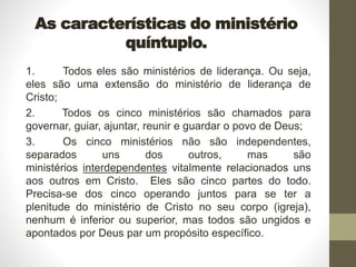 As características do ministério
quíntuplo.
1. Todos eles são ministérios de liderança. Ou seja,
eles são uma extensão do ministério de liderança de
Cristo;
2. Todos os cinco ministérios são chamados para
governar, guiar, ajuntar, reunir e guardar o povo de Deus;
3. Os cinco ministérios não são independentes,
separados uns dos outros, mas são
ministérios interdependentes vitalmente relacionados uns
aos outros em Cristo. Eles são cinco partes do todo.
Precisa-se dos cinco operando juntos para se ter a
plenitude do ministério de Cristo no seu corpo (igreja),
nenhum é inferior ou superior, mas todos são ungidos e
apontados por Deus par um propósito específico.
 