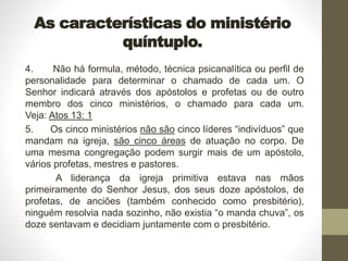 As características do ministério
quíntuplo.
4. Não há formula, método, técnica psicanalítica ou perfil de
personalidade para determinar o chamado de cada um. O
Senhor indicará através dos apóstolos e profetas ou de outro
membro dos cinco ministérios, o chamado para cada um.
Veja: Atos 13: 1
5. Os cinco ministérios não são cinco líderes “indivíduos” que
mandam na igreja, são cinco áreas de atuação no corpo. De
uma mesma congregação podem surgir mais de um apóstolo,
vários profetas, mestres e pastores.
A liderança da igreja primitiva estava nas mãos
primeiramente do Senhor Jesus, dos seus doze apóstolos, de
profetas, de anciões (também conhecido como presbitério),
ninguém resolvia nada sozinho, não existia “o manda chuva”, os
doze sentavam e decidiam juntamente com o presbitério.
 