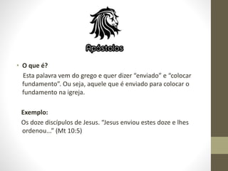• O que é?
Esta palavra vem do grego e quer dizer “enviado” e “colocar
fundamento”. Ou seja, aquele que é enviado para colocar o
fundamento na igreja.
Exemplo:
Os doze discípulos de Jesus. “Jesus enviou estes doze e lhes
ordenou...” (Mt 10:5)
 