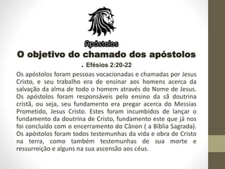 O objetivo do chamado dos apóstolos
. Efésios 2:20-22
Os apóstolos foram pessoas vocacionadas e chamadas por Jesus
Cristo, e seu trabalho era de ensinar aos homens acerca da
salvação da alma de todo o homem através do Nome de Jesus.
Os apóstolos foram responsáveis pelo ensino da sã doutrina
cristã, ou seja, seu fundamento era pregar acerca do Messias
Prometido, Jesus Cristo. Estes foram incumbidos de lançar o
fundamento da doutrina de Cristo, fundamento este que já nos
foi concluído com o encerramento do Cânon ( a Bíblia Sagrada).
Os apóstolos foram todos testemunhas da vida e obra de Cristo
na terra, como também testemunhas de sua morte e
ressurreição e alguns na sua ascensão aos céus.
 