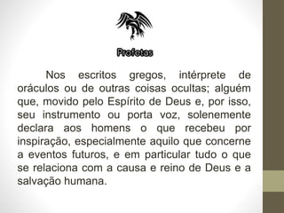 Nos escritos gregos, intérprete de
oráculos ou de outras coisas ocultas; alguém
que, movido pelo Espírito de Deus e, por isso,
seu instrumento ou porta voz, solenemente
declara aos homens o que recebeu por
inspiração, especialmente aquilo que concerne
a eventos futuros, e em particular tudo o que
se relaciona com a causa e reino de Deus e a
salvação humana.
 