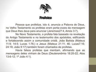 Pessoa que profetiza, isto é, anuncia a Palavra de Deus,
no Velho Testamento os profetas eram porta-vozes da mensagem
que Deus lhes dava para anunciar (Jeremias27:4, Amós 3:7).
No Novo Testamento, o profeta fala baseado na revelação
do Antigo Testamento e no testemunho dos apóstolos, edificando
e fortalecendo assim a comunidade cristã. João Batista (Mateus
11:9; 14:5; Lucas 1:76;) e Jesus (Mateus 21:11; 46; Lucas7:16;
24:19; João 9:17) também foram chamados de profetas.
Havia falsos profetas que mentiam, afirmando que as
mensagens deles vinham de Deus (Deuteronômio 18:20-22; Atos
13:6-12; 1ª João 4:1).
 