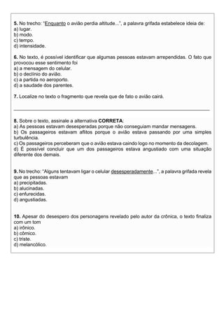 5. No trecho: “Enquanto o avião perdia altitude...”, a palavra grifada estabelece ideia de:
a) lugar.
b) modo.
c) tempo.
d) intensidade.
6. No texto, é possível identificar que algumas pessoas estavam arrependidas. O fato que
provocou esse sentimento foi
a) a mensagem do celular.
b) o declínio do avião.
c) a partida no aeroporto.
d) a saudade dos parentes.
7. Localize no texto o fragmento que revela que de fato o avião cairá.
________________________________________________________________________
8. Sobre o texto, assinale a alternativa CORRETA:
a) As pessoas estavam desesperadas porque não conseguiam mandar mensagens.
b) Os passageiros estavam aflitos porque o avião estava passando por uma simples
turbulência.
c) Os passageiros perceberam que o avião estava caindo logo no momento da decolagem.
d) É possível concluir que um dos passageiros estava angustiado com uma situação
diferente dos demais.
9. No trecho: “Alguns tentavam ligar o celular desesperadamente...”, a palavra grifada revela
que as pessoas estavam
a) precipitadas.
b) alucinadas.
c) enfurecidas.
d) angustiadas.
10. Apesar do desespero dos personagens revelado pelo autor da crônica, o texto finaliza
com um tom
a) irônico.
b) cômico.
c) triste.
d) melancólico.
 