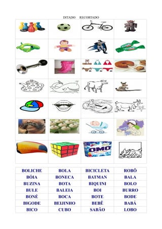 DITADO RECORTADO
BOLICHE BOLA BICICLETA ROBÔ
BÓIA BONECA BATMAN BALA
BUZINA BOTA BIQUINI BOLO
BULE BALEIA BOI BURRO
BONÉ BOCA BOTE BODE
BIGODE BEIJINHO BEBÊ BABÁ
BICO CUBO SABÃO LOBO
 