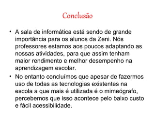 Conclusão A sala de informática está sendo de grande importância para os alunos da Zeni. Nós professores estamos aos poucos adaptando as nossas atividades, para que assim tenham maior rendimento e melhor desempenho na aprendizagem escolar. No entanto concluímos que apesar de fazermos uso de todas as tecnologias existentes na escola a que mais é utilizada é o mimeógrafo, percebemos que isso acontece pelo baixo custo e fácil acessibilidade. 