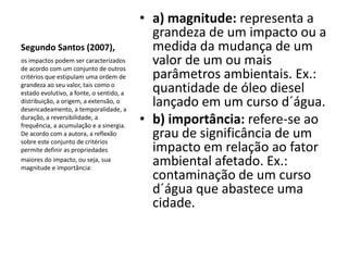 • a) magnitude: representa a
                                            grandeza de um impacto ou a
Segundo Santos (2007),                      medida da mudança de um
os impactos podem ser caracterizados
de acordo com um conjunto de outros
                                            valor de um ou mais
critérios que estipulam uma ordem de        parâmetros ambientais. Ex.:
grandeza ao seu valor, tais como o
estado evolutivo, a fonte, o sentido, a     quantidade de óleo diesel
distribuição, a origem, a extensão, o
desencadeamento, a temporalidade, a
                                            lançado em um curso d´água.
duração, a reversibilidade, a
frequência, a acumulação e a sinergia.
                                          • b) importância: refere-se ao
De acordo com a autora, a reflexão
sobre este conjunto de critérios
                                            grau de significância de um
permite definir as propriedades             impacto em relação ao fator
maiores do impacto, ou seja, sua
magnitude e importância:
                                            ambiental afetado. Ex.:
                                            contaminação de um curso
                                            d´água que abastece uma
                                            cidade.
 