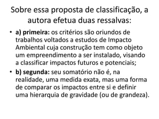 Sobre essa proposta de classificação, a
    autora efetua duas ressalvas:
• a) primeira: os critérios são oriundos de
  trabalhos voltados a estudos de Impacto
  Ambiental cuja construção tem como objeto
  um empreendimento a ser instalado, visando
  a classificar impactos futuros e potenciais;
• b) segunda: seu somatório não é, na
  realidade, uma medida exata, mas uma forma
  de comparar os impactos entre si e definir
  uma hierarquia de gravidade (ou de grandeza).
 