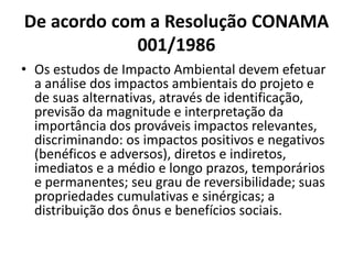 De acordo com a Resolução CONAMA
            001/1986
• Os estudos de Impacto Ambiental devem efetuar
  a análise dos impactos ambientais do projeto e
  de suas alternativas, através de identificação,
  previsão da magnitude e interpretação da
  importância dos prováveis impactos relevantes,
  discriminando: os impactos positivos e negativos
  (benéficos e adversos), diretos e indiretos,
  imediatos e a médio e longo prazos, temporários
  e permanentes; seu grau de reversibilidade; suas
  propriedades cumulativas e sinérgicas; a
  distribuição dos ônus e benefícios sociais.
 