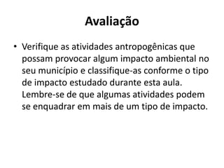 Avaliação
• Verifique as atividades antropogênicas que
  possam provocar algum impacto ambiental no
  seu município e classifique-as conforme o tipo
  de impacto estudado durante esta aula.
  Lembre-se de que algumas atividades podem
  se enquadrar em mais de um tipo de impacto.
 