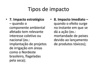 Tipos de impacto
• 7. Impacto estratégico  • 8. Impacto imediato –
  – quando o                quando o efeito surge
  componente ambiental      no instante em que se
  afetado tem relevante     dá a ação (ex.:
  interesse coletivo ou     mortandade de peixes
  nacional (ex.:            devido ao lançamento
  implantação de projetos   de produtos tóxicos);
  de irrigação em áreas
  como o Nordeste
  brasileiro, flageladas
  pela seca);
 