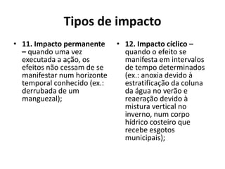 Tipos de impacto
• 11. Impacto permanente     • 12. Impacto cíclico –
  – quando uma vez             quando o efeito se
  executada a ação, os         manifesta em intervalos
  efeitos não cessam de se     de tempo determinados
  manifestar num horizonte     (ex.: anoxia devido à
  temporal conhecido (ex.:     estratificação da coluna
  derrubada de um              da água no verão e
  manguezal);                  reaeração devido à
                               mistura vertical no
                               inverno, num corpo
                               hídrico costeiro que
                               recebe esgotos
                               municipais);
 