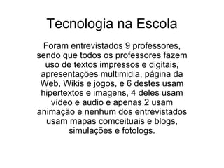 Tecnologia na Escola
  Foram entrevistados 9 professores,
sendo que todos os professores fazem
  uso de textos impressos e digitais,
 apresentações multimidia, página da
 Web, Wikis e jogos, e 6 destes usam
 hipertextos e imagens, 4 deles usam
    vídeo e audio e apenas 2 usam
animação e nenhum dos entrevistados
   usam mapas comceituais e blogs,
        simulações e fotologs.
 