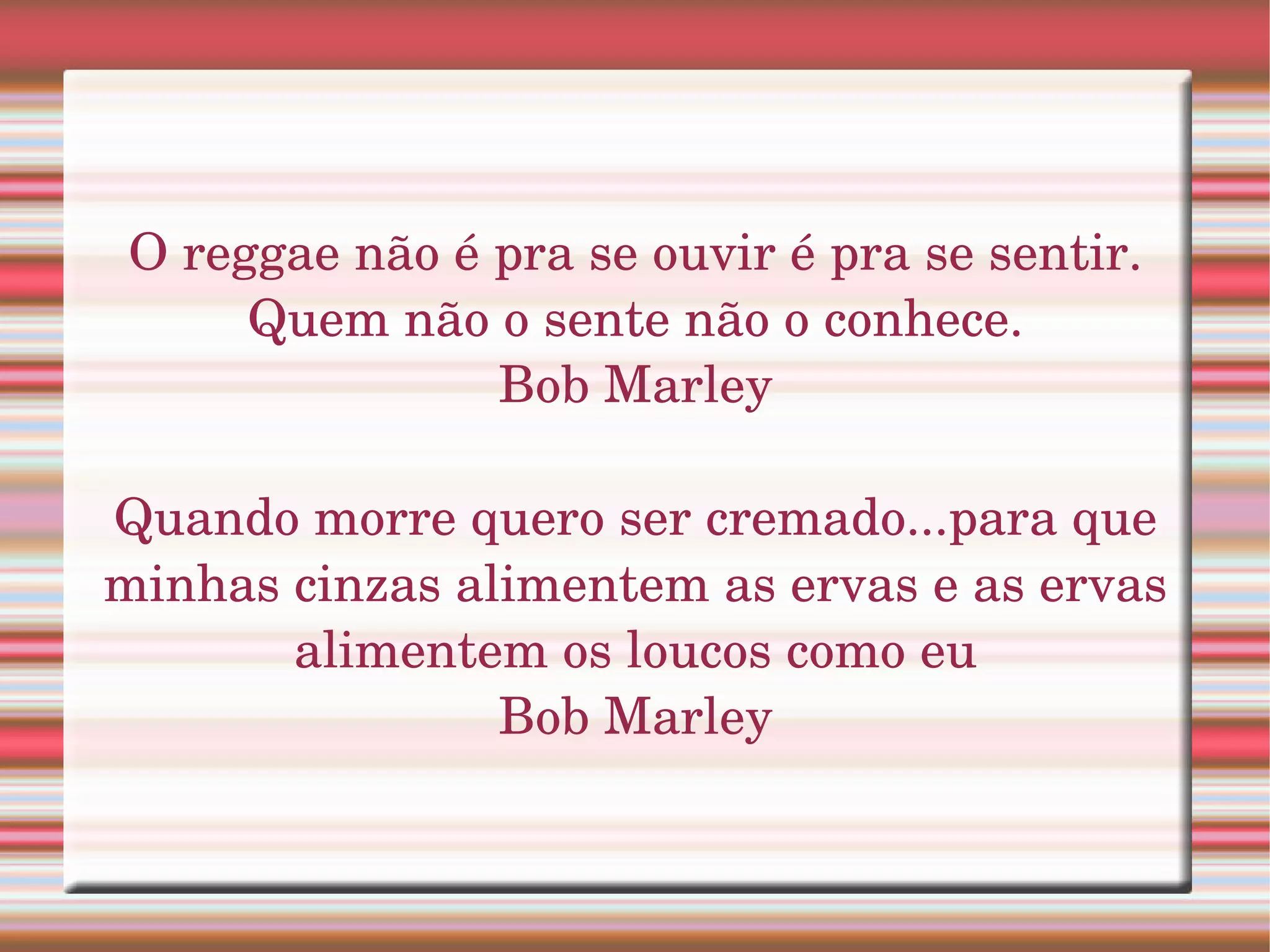 O reggae não é pra se ouvir é pra se sentir. 
      Quem não o sente não o conhece.
                Bob Marley

Quando morre quero ser cremado...para que 
minhas cinzas alimentem as ervas e as ervas 
       alimentem os loucos como eu
                Bob Marley
 