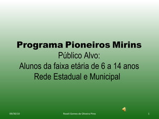 Programa   Pioneiros   Mirins Público Alvo: Alunos da faixa etária de 6 a 14 anos Rede Estadual e Municipal  09/30/10 Roseli Gomes de Oliveira Pires 