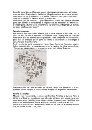 Levantar algumas questões para que as crianças possam pensar e verbalizar
suas opiniões, Reler o trecho da história “O coelho achava a menina a pessoa
mais linda que ele já rinha visto toda a vida! E pensava: Ah, quando eu casar
quero ter uma filhinha pretinha e linda que nem ela!”.
Questionar com as crianças: O que é ser bonito? Como uma pessoa deve ser
para ser bonita? Ir enfatizando a importância de respeitar as diferenças.
Destacar para a turma que o importante é ser diferente, indagando: Já pensou
se todos nós fossemos iguais?

Terceiro momento:
Aproveitar a descoberto do coelho de que “a gente se parece sempre é com os
pais, os tios, os avós e até com os parentes tortos” e perguntar às crianças
com quem elas se acham que se parecem. Para completar essa discursão,
pedir que as crianças olhem para as outras e observarem as diferenças e
semelhanças do ser humano.
Pedir os alunos para pesquisarem vários tipos humanos (brancos, negros,
índios, orientais etc..) em revista compondo um painel de fotos com a frase:
“Diferenças: não basta reconhece-las é preciso valorizá-las”.Exemplo:




Conversar com as crianças sobre as famílias (povo) que formaram o Brasil,
sobre os índios, o negro, o colonizadores europeu, os imigrantes italianos etc..

Quarto momento:
Mostrar, num mapa-múndi, os cincos continentes: América, a Europa, Ásia, a
África e a Oceania, ressaltando que eles são divididos em países, cada um
seus costumes e tradições, suas festas, músicas e danças, suas religiões e seu
jeito de ser, pois ninguém é igual a ninguém e é isso que da graça à vida.
Destacar o país africano, enfatizando onde vai ser realizar a copa do mundo
que vai estrear no dia 11 de junho.
 