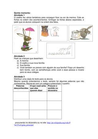 Quinto momento:
Atividade 1
O coelho fez vários tentativos para conseguir ficar na cor da menina. Cole as
fichas na ordem dos acontecimentos. Entregar as fichas abaixo separadas, e
pedir que os alunos coloquem na ordem dos fatos.




Atividade 2
Pedir as crianças que desenhem:
   a) A menina
   b) O coelho e sua nova família
   c) Sua família
   d) Você também se parece com alguém de sua família? Faça um desenho
       bem bonito, com as semelhanças entre você e essa pessoa e mostre
       para os seus colegas.

Atividade 3
Distribuir uma cópia do texto para os alunos.
Mesmo quando entendemos o texto, sempre há algumas palavras que não
conhecemos. Reúne-se com um colega e preencham o quadro:
  Palavras        O que você acha Procure o
desconhecidas que elas                 sentido no
                  querem dizer         dicionário




 procurando no dicionário ou no site: http://pt.wikipedia.org/wiki/P
%C3%A1gina_principal
 