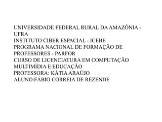 UNIVERSIDADE FEDERAL RURAL DAAMAZÔNIA -
UFRA
INSTITUTO CIBER ESPACIAL - ICEBE
PROGRAMA NACIONAL DE FORMAÇÃO DE
PROFESSORES - PARFOR
CURSO DE LICENCIATURA EM COMPUTAÇÃO
MULTIMÍDIA E EDUCAÇÃO
PROFESSORA: KÁTIAARAÚJO
ALUNO:FÁBIO CORREIA DE REZENDE
 