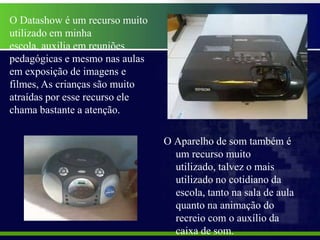 O Datashow é um recurso muito
utilizado em minha
escola, auxilia em reuniões
pedagógicas e mesmo nas aulas
em exposição de imagens e
filmes, As crianças são muito
atraídas por esse recurso ele
chama bastante a atenção.

                                O Aparelho de som também é
                                  um recurso muito
                                  utilizado, talvez o mais
                                  utilizado no cotidiano da
                                  escola, tanto na sala de aula
                                  quanto na animação do
                                  recreio com o auxílio da
                                  caixa de som.
 