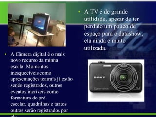 • A TV é de grande
                                      utilidade, apesar de ter
                                      perdido um pouco de
                                      espaço para o datashow,
                                      ela ainda é muito
                                      utilizada.
• A Câmera digital é o mais
  novo recurso da minha
  escola. Momentos
  inesquecíveis como
  apresentações teatrais já estão
  sendo registrados, outros
  eventos incríveis como
  formatura do pré-
  escolar, quadrilhas e tantos
  outros serão registrados por
 