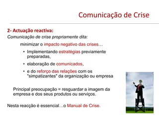Comunicação de Crise
2- Actuação reactiva:
Comunicação de crise propriamente dita:
      minimizar o impacto negativo das crises…
       • Implementando estratégias previamente
         preparadas,
       • elaboração de comunicados,
       • e do reforço das relações com os
         "simpatizantes" da organização ou empresa

  Principal preocupação = resguardar a imagem da
  empresa e dos seus produtos ou serviços.

Nesta reacção é essencial…o Manual de Crise.
 