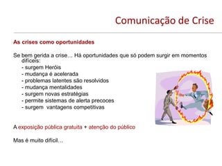 Comunicação de Crise
As crises como oportunidades

Se bem gerida a crise… Há oportunidades que só podem surgir em momentos
   difíceis:
   - surgem Heróis
   - mudança é acelerada
   - problemas latentes são resolvidos
   - mudança mentalidades
   - surgem novas estratégias
   - permite sistemas de alerta precoces
   - surgem vantagens competitivas


A exposição pública gratuita + atenção do público

Mas é muito difícil…
 