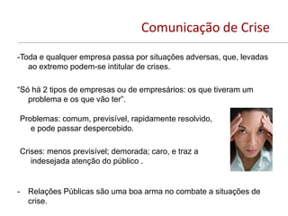 Comunicação de Crise
-Toda e qualquer empresa passa por situações adversas, que, levadas
   ao extremo podem-se intitular de crises.

“Só há 2 tipos de empresas ou de empresários: os que tiveram um
   problema e os que vão ter”.

Problemas: comum, previsível, rapidamente resolvido,
   e pode passar despercebido.

Crises: menos previsível; demorada; caro, e traz a
   indesejada atenção do público .


-   Relações Públicas são uma boa arma no combate a situações de
    crise.
 
