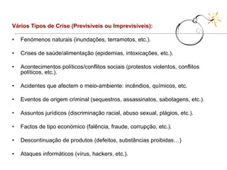 Vários Tipos de Crise (Previsíveis ou Imprevisíveis):

•   Fenómenos naturais (inundações, terramotos, etc.).

•   Crises de saúde/alimentação (epidemias, intoxicações, etc.).

•   Acontecimentos políticos/conflitos sociais (protestos violentos, conflitos
    políticos, etc.).

•   Acidentes que afectem o meio-ambiente: incêndios, químicos, etc.

•   Eventos de origem criminal (sequestros, assassinatos, sabotagens, etc.).

•   Assuntos jurídicos (discriminação racial, abuso sexual, plágios, etc.).

•   Factos de tipo económico (falência, fraude, corrupção, etc.).

•   Descontinuação de produtos (defeitos, substâncias proibidas…)

•   Ataques informáticos (vírus, hackers, etc.).
 