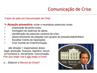 Comunicação de Crise
2 tipos de ação em Comunicação de Crise:

1- Atuação preventiva: evitar e neutralizar potenciais crises
•       preparação de porta-vozes,
•       montagem de sistemas de alerta,
•       identificação de possíveis cenários de crise,
•       desenvolvimento de relações com grupos de pressão/stakeholders
•       Escolher Centro de Operações
•       Criar Comité de Crise/Formação

     alta direção + responsáveis áreas:
legal, produção, finanças, logística, recurs
os humanos e, obviamente, comunicação.
Pior que reagir mal é não reagir à Crise!

e… Elaborar o Manual de Crise!!!
 