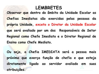 LEMBRETES Observar que dentro do âmbito da Unidade Escolar as Chefias Imediatas são exercidas pelas pessoas da própria Unidade,  exceto o Diretor da Unidade Escolar  que será avaliado por um dos  Responsáveis de Setor Regional como Chefe Imediato e o Diretor Regional de Ensino como Chefe Mediato. Ou seja, a Chefia IMEDIATA será a pessoa mais próxima que exerça função de chefia e que esteja diretamente ligado ao servidor avaliado em suas atribuições. 