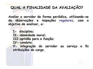 QUAL A FINALIDADE DA AVALIAÇÃO? Avaliar o servidor de forma periódica, utilizando-se de observações e inspeções  regulares , com o objetivo de analisar, a:  I-  disciplina;  II- idoneidade moral;  III-aptidão para a função;  IV- conduta;  V- integração do servidor ao serviço e às atribuições do cargo.  