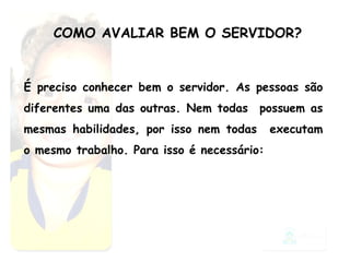 COMO AVALIAR BEM O SERVIDOR? É preciso conhecer bem o servidor. As pessoas são diferentes uma das outras. Nem todas  possuem as mesmas habilidades, por isso nem todas  executam o mesmo trabalho. Para isso é necessário: 
