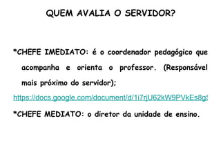 QUEM AVALIA O SERVIDOR? *CHEFE IMEDIATO: é o coordenador pedagógico que acompanha e orienta o professor. (Responsável mais próximo do servidor); https://docs.google.com/document/d/1i7rjU62kW9PVkEs8gSnMI9EeOL4ZkbVxILQ3tDiZ1bs/edit *CHEFE MEDIATO: o diretor da unidade de ensino. 