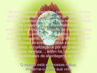Também, realizar cartazes, campanhas, vídeos, textos, pesquisas, histórias em quadrinhos, uso do blog, faceebook e e-mail para reforçar a ideia de preservação e sustentabilidade ambiental,distribuição e plantio de mudas nativas e frutíferas, quantificação de dados sobre água, poluição, consumo, destruição, gráficos, reflexão das frases através de análise escrita e de desenhos, socialização e por em prática seu ponto de vista..., enfim há  inúmeras possibilidades de abordagens do tema. O mundo está em nossas mãos.  Preserve-o como sua vida. 